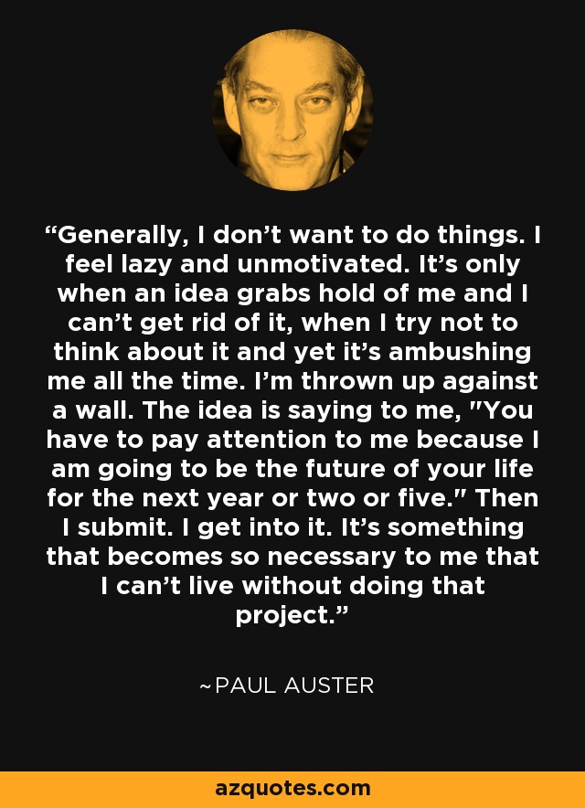 Generally, I don't want to do things. I feel lazy and unmotivated. It's only when an idea grabs hold of me and I can't get rid of it, when I try not to think about it and yet it's ambushing me all the time. I'm thrown up against a wall. The idea is saying to me, 