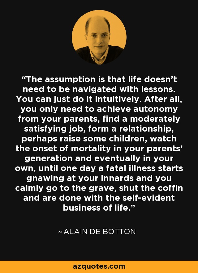 The assumption is that life doesn't need to be navigated with lessons. You can just do it intuitively. After all, you only need to achieve autonomy from your parents, find a moderately satisfying job, form a relationship, perhaps raise some children, watch the onset of mortality in your parents' generation and eventually in your own, until one day a fatal illness starts gnawing at your innards and you calmly go to the grave, shut the coffin and are done with the self-evident business of life. - Alain de Botton