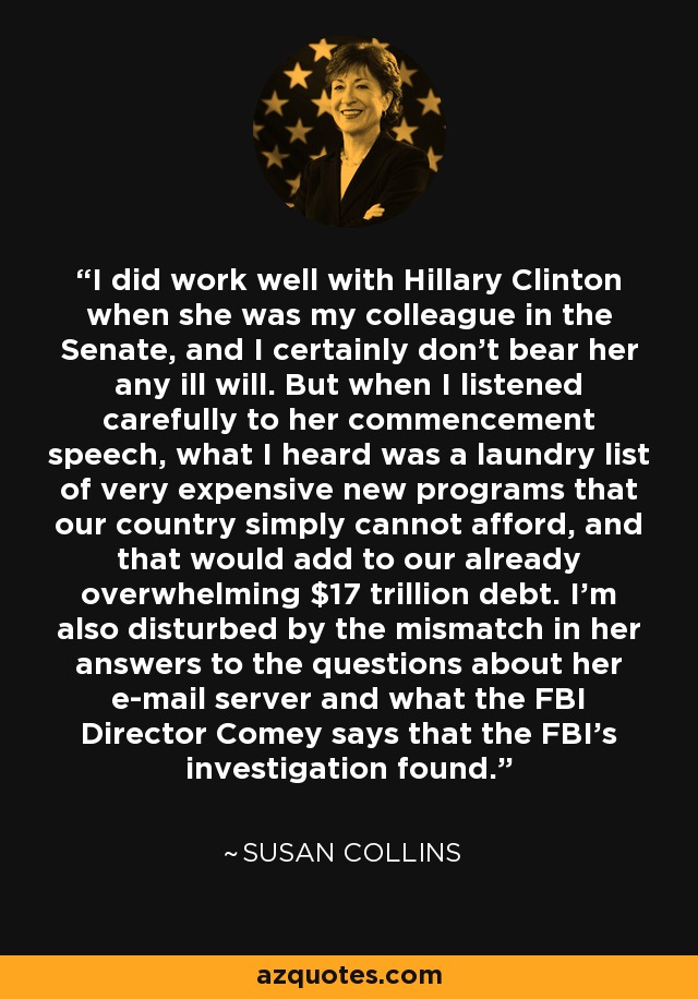 I did work well with Hillary Clinton when she was my colleague in the Senate, and I certainly don't bear her any ill will. But when I listened carefully to her commencement speech, what I heard was a laundry list of very expensive new programs that our country simply cannot afford, and that would add to our already overwhelming $17 trillion debt. I'm also disturbed by the mismatch in her answers to the questions about her e-mail server and what the FBI Director Comey says that the FBI's investigation found. - Susan Collins