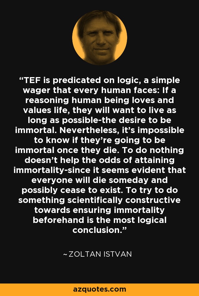 TEF is predicated on logic, a simple wager that every human faces: If a reasoning human being loves and values life, they will want to live as long as possible-the desire to be immortal. Nevertheless, it's impossible to know if they're going to be immortal once they die. To do nothing doesn't help the odds of attaining immortality-since it seems evident that everyone will die someday and possibly cease to exist. To try to do something scientifically constructive towards ensuring immortality beforehand is the most logical conclusion. - Zoltan Istvan