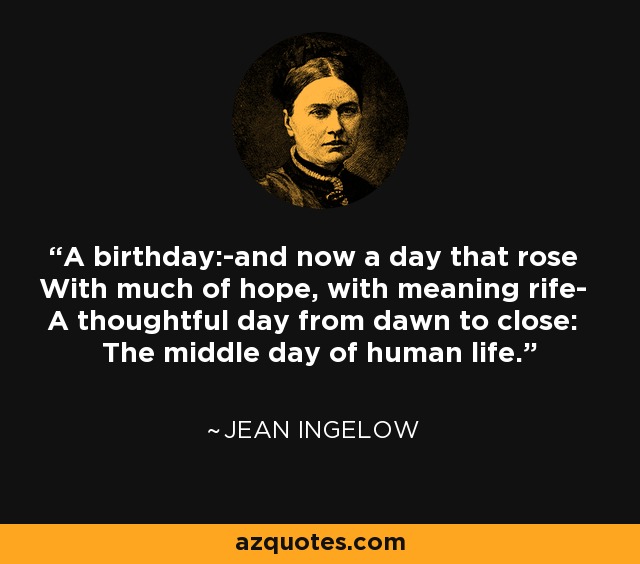 A birthday:-and now a day that rose With much of hope, with meaning rife- A thoughtful day from dawn to close: The middle day of human life. - Jean Ingelow