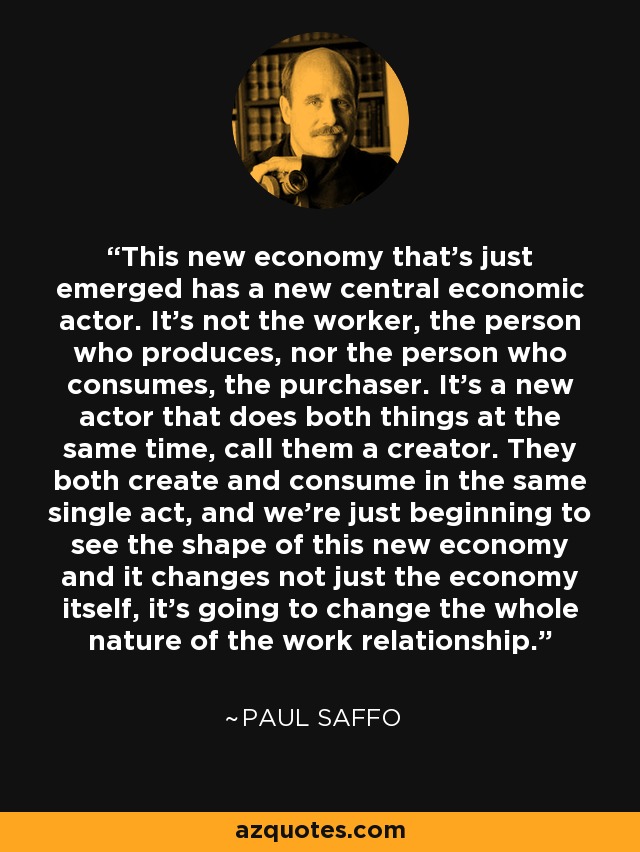 This new economy that's just emerged has a new central economic actor. It's not the worker, the person who produces, nor the person who consumes, the purchaser. It's a new actor that does both things at the same time, call them a creator. They both create and consume in the same single act, and we're just beginning to see the shape of this new economy and it changes not just the economy itself, it's going to change the whole nature of the work relationship. - Paul Saffo
