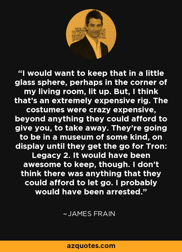 I would want to keep that in a little glass sphere, perhaps in the corner of my living room, lit up. But, I think that's an extremely expensive rig. The costumes were crazy expensive, beyond anything they could afford to give you, to take away. They're going to be in a museum of some kind, on display until they get the go for Tron: Legacy 2. It would have been awesome to keep, though. I don't think there was anything that they could afford to let go. I probably would have been arrested. - James Frain