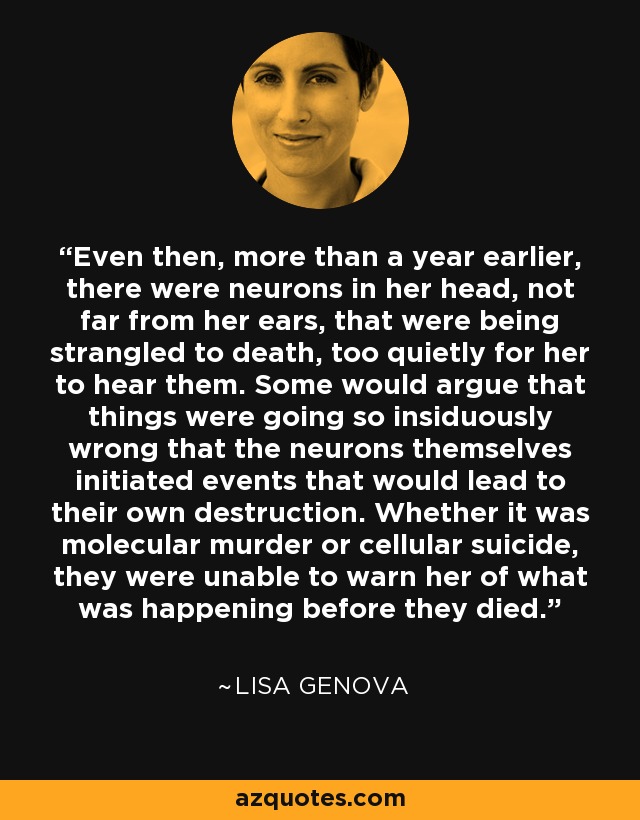 Even then, more than a year earlier, there were neurons in her head, not far from her ears, that were being strangled to death, too quietly for her to hear them. Some would argue that things were going so insiduously wrong that the neurons themselves initiated events that would lead to their own destruction. Whether it was molecular murder or cellular suicide, they were unable to warn her of what was happening before they died. - Lisa Genova