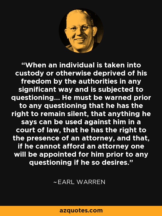 When an individual is taken into custody or otherwise deprived of his freedom by the authorities in any significant way and is subjected to questioning... He must be warned prior to any questioning that he has the right to remain silent, that anything he says can be used against him in a court of law, that he has the right to the presence of an attorney, and that, if he cannot afford an attorney one will be appointed for him prior to any questioning if he so desires. - Earl Warren