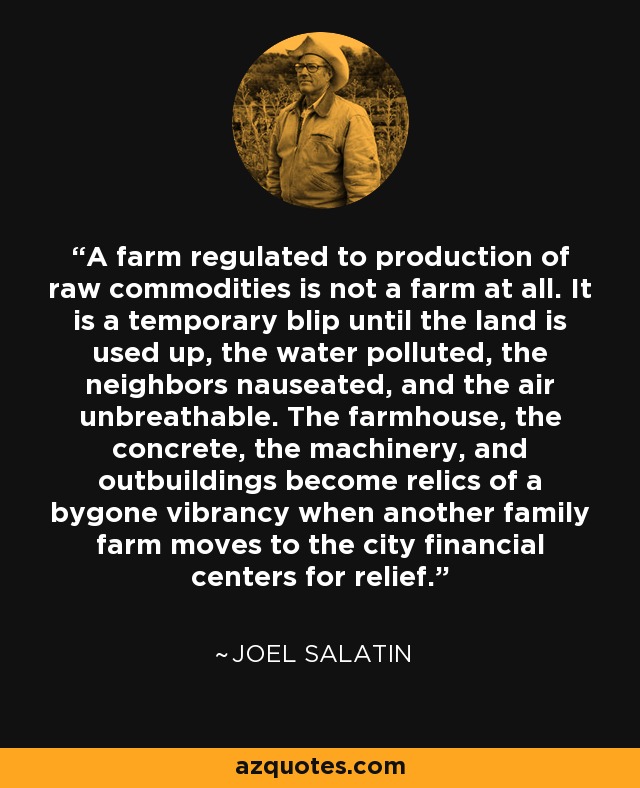 A farm regulated to production of raw commodities is not a farm at all. It is a temporary blip until the land is used up, the water polluted, the neighbors nauseated, and the air unbreathable. The farmhouse, the concrete, the machinery, and outbuildings become relics of a bygone vibrancy when another family farm moves to the city financial centers for relief. - Joel Salatin