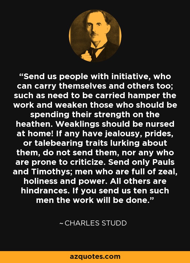 Send us people with initiative, who can carry themselves and others too; such as need to be carried hamper the work and weaken those who should be spending their strength on the heathen. Weaklings should be nursed at home! If any have jealousy, prides, or talebearing traits lurking about them, do not send them, nor any who are prone to criticize. Send only Pauls and Timothys; men who are full of zeal, holiness and power. All others are hindrances. If you send us ten such men the work will be done. - Charles Studd