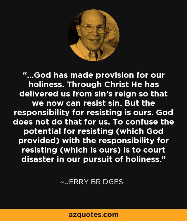 ...God has made provision for our holiness. Through Christ He has delivered us from sin's reign so that we now can resist sin. But the responsibility for resisting is ours. God does not do that for us. To confuse the potential for resisting (which God provided) with the responsibility for resisting (which is ours) is to court disaster in our pursuit of holiness. - Jerry Bridges