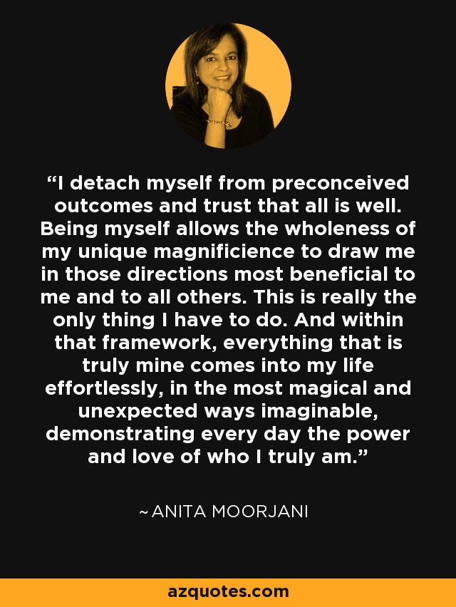 I detach myself from preconceived outcomes and trust that all is well. Being myself allows the wholeness of my unique magnificience to draw me in those directions most beneficial to me and to all others. This is really the only thing I have to do. And within that framework, everything that is truly mine comes into my life effortlessly, in the most magical and unexpected ways imaginable, demonstrating every day the power and love of who I truly am. - Anita Moorjani