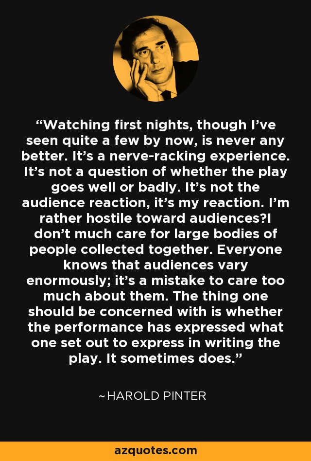 Watching first nights, though I've seen quite a few by now, is never any better. It's a nerve-racking experience. It's not a question of whether the play goes well or badly. It's not the audience reaction, it's my reaction. I'm rather hostile toward audiencesI don't much care for large bodies of people collected together. Everyone knows that audiences vary enormously; it's a mistake to care too much about them. The thing one should be concerned with is whether the performance has expressed what one set out to express in writing the play. It sometimes does. - Harold Pinter