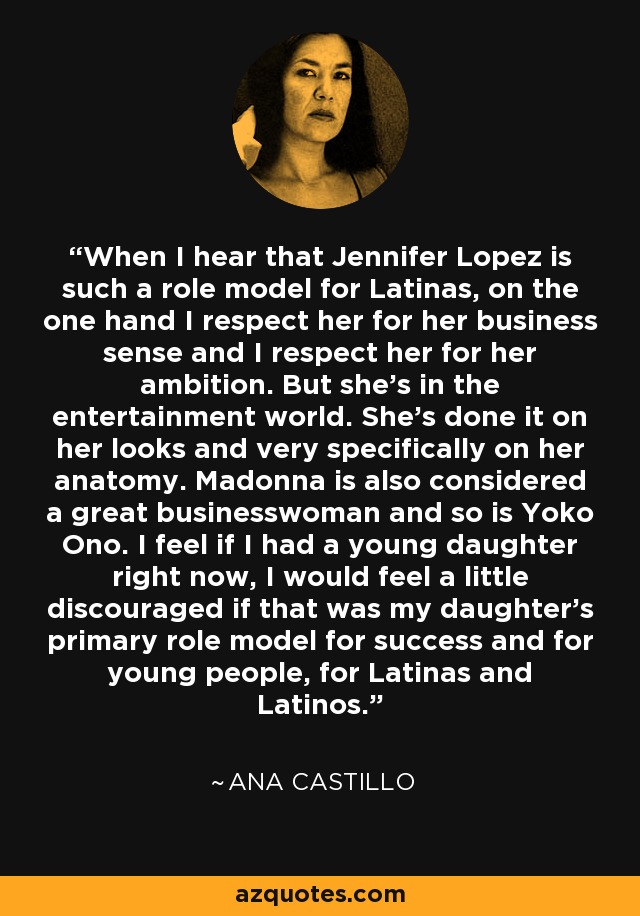 When I hear that Jennifer Lopez is such a role model for Latinas, on the one hand I respect her for her business sense and I respect her for her ambition. But she's in the entertainment world. She's done it on her looks and very specifically on her anatomy. Madonna is also considered a great businesswoman and so is Yoko Ono. I feel if I had a young daughter right now, I would feel a little discouraged if that was my daughter's primary role model for success and for young people, for Latinas and Latinos. - Ana Castillo