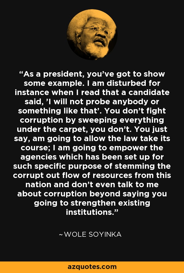 As a president, you've got to show some example. I am disturbed for instance when I read that a candidate said, 'I will not probe anybody or something like that'. You don't fight corruption by sweeping everything under the carpet, you don't. You just say, am going to allow the law take its course; I am going to empower the agencies which has been set up for such specific purpose of stemming the corrupt out flow of resources from this nation and don't even talk to me about corruption beyond saying you going to strengthen existing institutions. - Wole Soyinka