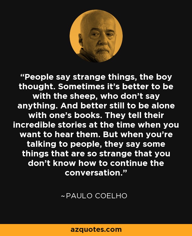 People say strange things, the boy thought. Sometimes it's better to be with the sheep, who don't say anything. And better still to be alone with one's books. They tell their incredible stories at the time when you want to hear them. But when you're talking to people, they say some things that are so strange that you don't know how to continue the conversation. - Paulo Coelho