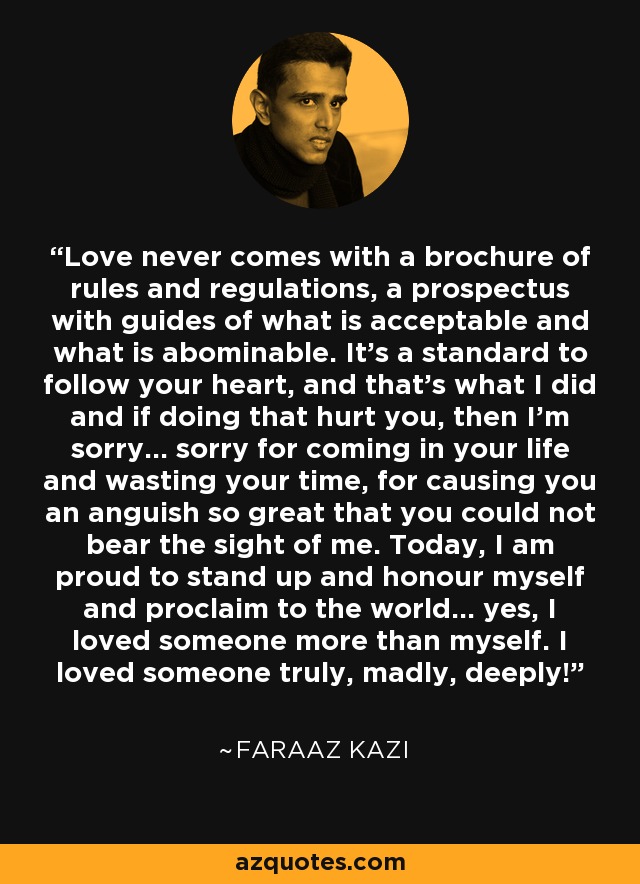 Love never comes with a brochure of rules and regulations, a prospectus with guides of what is acceptable and what is abominable. It’s a standard to follow your heart, and that’s what I did and if doing that hurt you, then I’m sorry… sorry for coming in your life and wasting your time, for causing you an anguish so great that you could not bear the sight of me. Today, I am proud to stand up and honour myself and proclaim to the world… yes, I loved someone more than myself. I loved someone truly, madly, deeply! - Faraaz Kazi