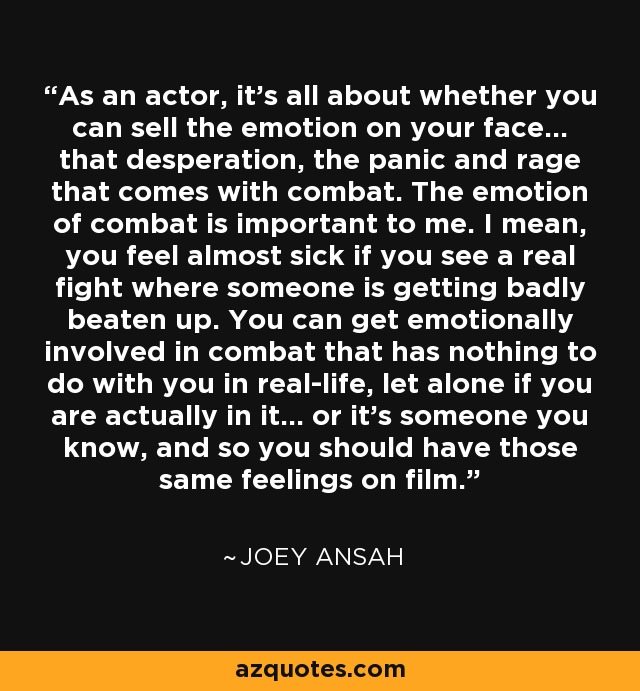 As an actor, it's all about whether you can sell the emotion on your face... that desperation, the panic and rage that comes with combat. The emotion of combat is important to me. I mean, you feel almost sick if you see a real fight where someone is getting badly beaten up. You can get emotionally involved in combat that has nothing to do with you in real-life, let alone if you are actually in it... or it's someone you know, and so you should have those same feelings on film. - Joey Ansah