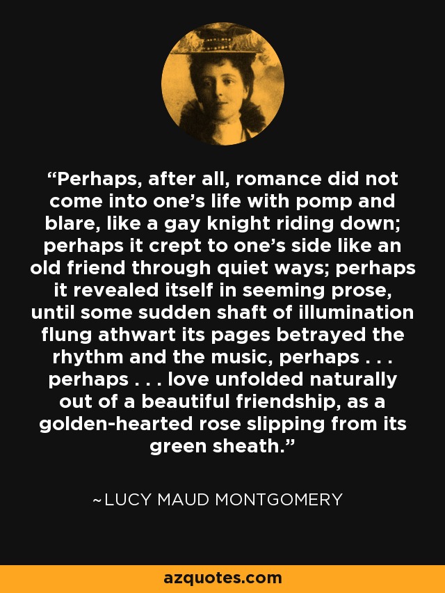 Perhaps, after all, romance did not come into one’s life with pomp and blare, like a gay knight riding down; perhaps it crept to one’s side like an old friend through quiet ways; perhaps it revealed itself in seeming prose, until some sudden shaft of illumination flung athwart its pages betrayed the rhythm and the music, perhaps . . . perhaps . . . love unfolded naturally out of a beautiful friendship, as a golden-hearted rose slipping from its green sheath. - Lucy Maud Montgomery