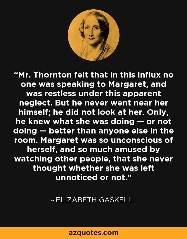 Mr. Thornton felt that in this influx no one was speaking to Margaret, and was restless under this apparent neglect. But he never went near her himself; he did not look at her. Only, he knew what she was doing — or not doing — better than anyone else in the room. Margaret was so unconscious of herself, and so much amused by watching other people, that she never thought whether she was left unnoticed or not. - Elizabeth Gaskell