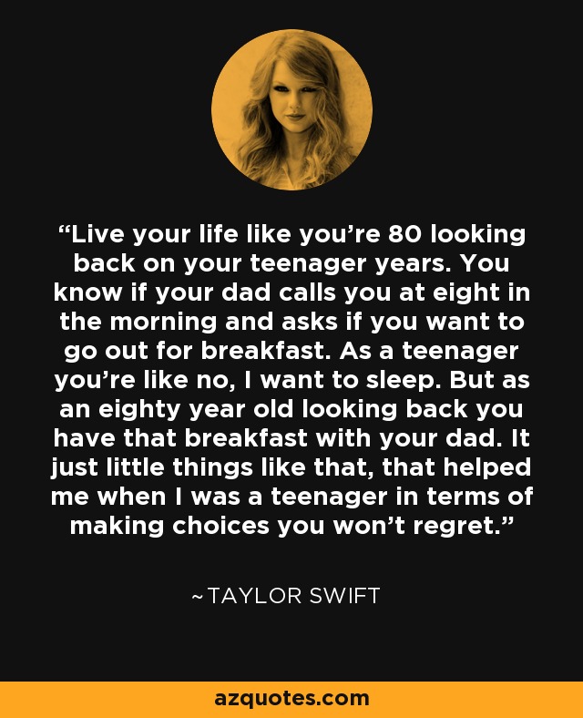 Live your life like you're 80 looking back on your teenager years. You know if your dad calls you at eight in the morning and asks if you want to go out for breakfast. As a teenager you're like no, I want to sleep. But as an eighty year old looking back you have that breakfast with your dad. It just little things like that, that helped me when I was a teenager in terms of making choices you won't regret. - Taylor Swift