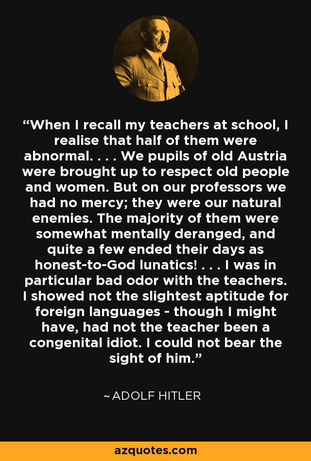 When I recall my teachers at school, I realise that half of them were abnormal. . . . We pupils of old Austria were brought up to respect old people and women. But on our professors we had no mercy; they were our natural enemies. The majority of them were somewhat mentally deranged, and quite a few ended their days as honest-to-God lunatics! . . . I was in particular bad odor with the teachers. I showed not the slightest aptitude for foreign languages - though I might have, had not the teacher been a congenital idiot. I could not bear the sight of him. - Adolf Hitler