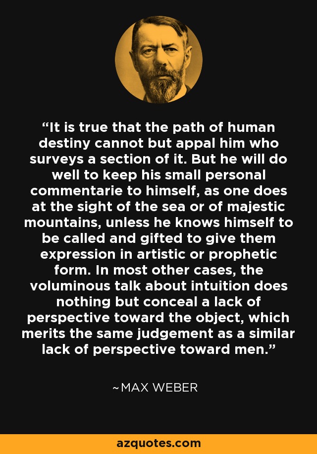 It is true that the path of human destiny cannot but appal him who surveys a section of it. But he will do well to keep his small personal commentarie to himself, as one does at the sight of the sea or of majestic mountains, unless he knows himself to be called and gifted to give them expression in artistic or prophetic form. In most other cases, the voluminous talk about intuition does nothing but conceal a lack of perspective toward the object, which merits the same judgement as a similar lack of perspective toward men. - Max Weber