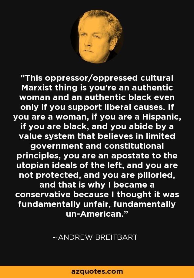 This oppressor/oppressed cultural Marxist thing is you're an authentic woman and an authentic black even only if you support liberal causes. If you are a woman, if you are a Hispanic, if you are black, and you abide by a value system that believes in limited government and constitutional principles, you are an apostate to the utopian ideals of the left, and you are not protected, and you are pilloried, and that is why I became a conservative because I thought it was fundamentally unfair, fundamentally un-American. - Andrew Breitbart