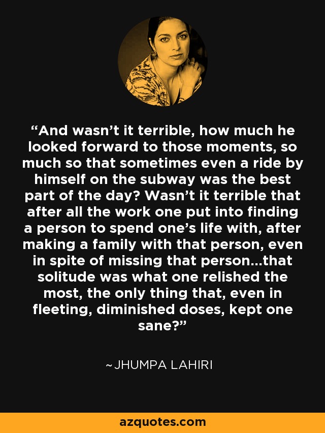 And wasn't it terrible, how much he looked forward to those moments, so much so that sometimes even a ride by himself on the subway was the best part of the day? Wasn't it terrible that after all the work one put into finding a person to spend one's life with, after making a family with that person, even in spite of missing that person...that solitude was what one relished the most, the only thing that, even in fleeting, diminished doses, kept one sane? - Jhumpa Lahiri