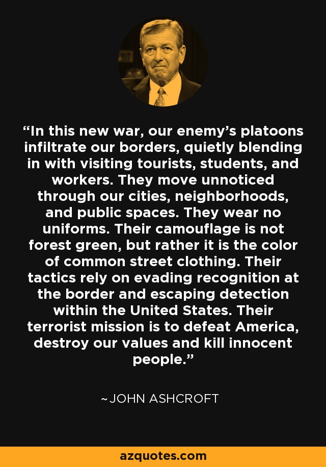 In this new war, our enemy's platoons infiltrate our borders, quietly blending in with visiting tourists, students, and workers. They move unnoticed through our cities, neighborhoods, and public spaces. They wear no uniforms. Their camouflage is not forest green, but rather it is the color of common street clothing. Their tactics rely on evading recognition at the border and escaping detection within the United States. Their terrorist mission is to defeat America, destroy our values and kill innocent people. - John Ashcroft