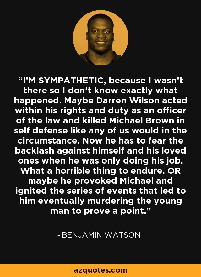 I'M SYMPATHETIC, because I wasn't there so I don't know exactly what happened. Maybe Darren Wilson acted within his rights and duty as an officer of the law and killed Michael Brown in self defense like any of us would in the circumstance. Now he has to fear the backlash against himself and his loved ones when he was only doing his job. What a horrible thing to endure. OR maybe he provoked Michael and ignited the series of events that led to him eventually murdering the young man to prove a point. - Benjamin Watson