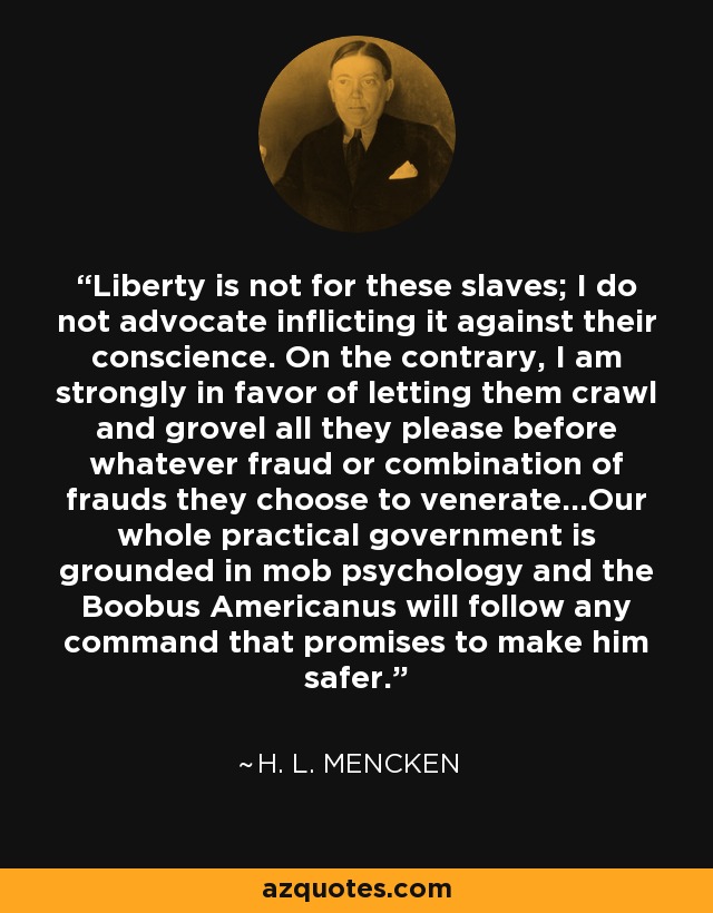 Liberty is not for these slaves; I do not advocate inflicting it against their conscience. On the contrary, I am strongly in favor of letting them crawl and grovel all they please before whatever fraud or combination of frauds they choose to venerate...Our whole practical government is grounded in mob psychology and the Boobus Americanus will follow any command that promises to make him safer. - H. L. Mencken
