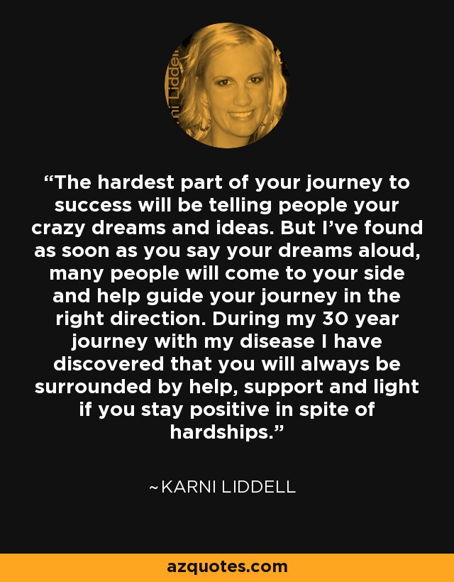 The hardest part of your journey to success will be telling people your crazy dreams and ideas. But I've found as soon as you say your dreams aloud, many people will come to your side and help guide your journey in the right direction. During my 30 year journey with my disease I have discovered that you will always be surrounded by help, support and light if you stay positive in spite of hardships. - Karni Liddell