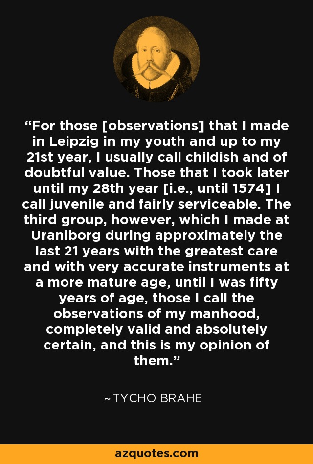 For those [observations] that I made in Leipzig in my youth and up to my 21st year, I usually call childish and of doubtful value. Those that I took later until my 28th year [i.e., until 1574] I call juvenile and fairly serviceable. The third group, however, which I made at Uraniborg during approximately the last 21 years with the greatest care and with very accurate instruments at a more mature age, until I was fifty years of age, those I call the observations of my manhood, completely valid and absolutely certain, and this is my opinion of them. - Tycho Brahe