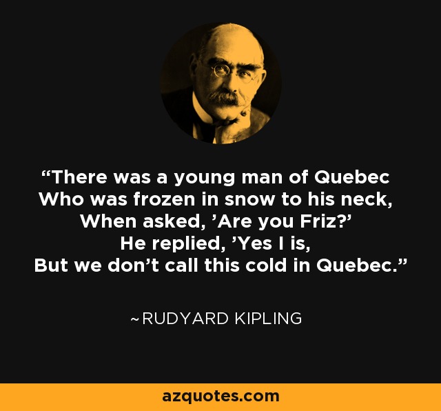 There was a young man of Quebec Who was frozen in snow to his neck, When asked, 'Are you Friz?' He replied, 'Yes I is, But we don't call this cold in Quebec.' - Rudyard Kipling