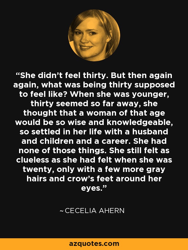 She didn't feel thirty. But then again again, what was being thirty supposed to feel like? When she was younger, thirty seemed so far away, she thought that a woman of that age would be so wise and knowledgeable, so settled in her life with a husband and children and a career. She had none of those things. She still felt as clueless as she had felt when she was twenty, only with a few more gray hairs and crow's feet around her eyes. - Cecelia Ahern