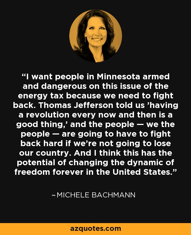 I want people in Minnesota armed and dangerous on this issue of the energy tax because we need to fight back. Thomas Jefferson told us 'having a revolution every now and then is a good thing,' and the people — we the people — are going to have to fight back hard if we're not going to lose our country. And I think this has the potential of changing the dynamic of freedom forever in the United States. - Michele Bachmann