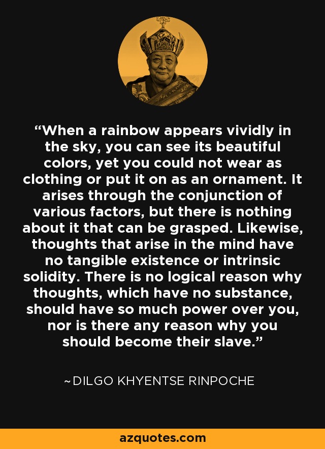 When a rainbow appears vividly in the sky, you can see its beautiful colors, yet you could not wear as clothing or put it on as an ornament. It arises through the conjunction of various factors, but there is nothing about it that can be grasped. Likewise, thoughts that arise in the mind have no tangible existence or intrinsic solidity. There is no logical reason why thoughts, which have no substance, should have so much power over you, nor is there any reason why you should become their slave. - Dilgo Khyentse Rinpoche