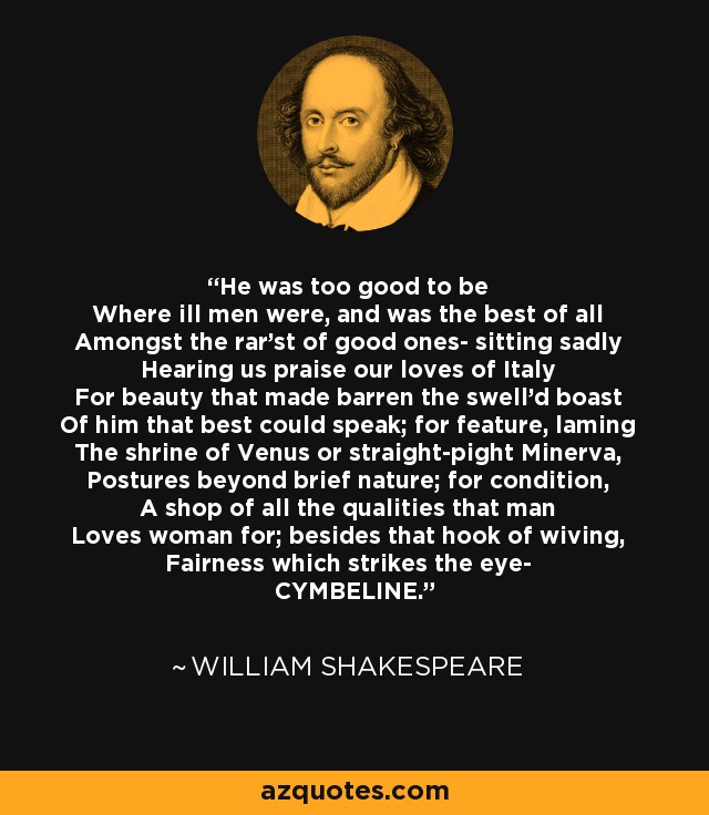 He was too good to be Where ill men were, and was the best of all Amongst the rar'st of good ones- sitting sadly Hearing us praise our loves of Italy For beauty that made barren the swell'd boast Of him that best could speak; for feature, laming The shrine of Venus or straight-pight Minerva, Postures beyond brief nature; for condition, A shop of all the qualities that man Loves woman for; besides that hook of wiving, Fairness which strikes the eye- CYMBELINE. - William Shakespeare