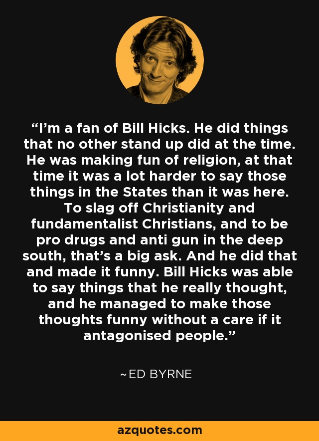 I'm a fan of Bill Hicks. He did things that no other stand up did at the time. He was making fun of religion, at that time it was a lot harder to say those things in the States than it was here. To slag off Christianity and fundamentalist Christians, and to be pro drugs and anti gun in the deep south, that's a big ask. And he did that and made it funny. Bill Hicks was able to say things that he really thought, and he managed to make those thoughts funny without a care if it antagonised people. - Ed Byrne