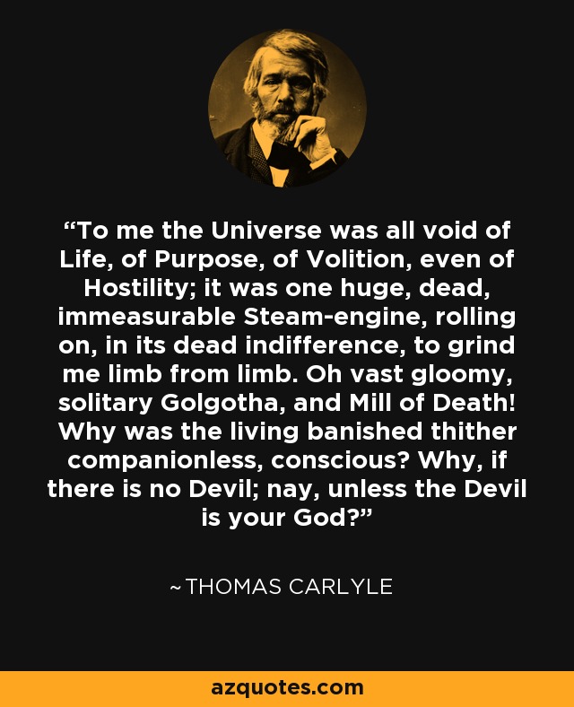 To me the Universe was all void of Life, of Purpose, of Volition, even of Hostility; it was one huge, dead, immeasurable Steam-engine, rolling on, in its dead indifference, to grind me limb from limb. Oh vast gloomy, solitary Golgotha, and Mill of Death! Why was the living banished thither companionless, conscious? Why, if there is no Devil; nay, unless the Devil is your God? - Thomas Carlyle