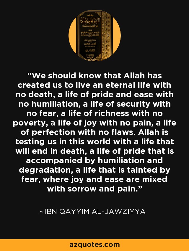 We should know that Allah has created us to live an eternal life with no death, a life of pride and ease with no humiliation, a life of security with no fear, a life of richness with no poverty, a life of joy with no pain, a life of perfection with no flaws. Allah is testing us in this world with a life that will end in death, a life of pride that is accompanied by humiliation and degradation, a life that is tainted by fear, where joy and ease are mixed with sorrow and pain. - Ibn Qayyim Al-Jawziyya
