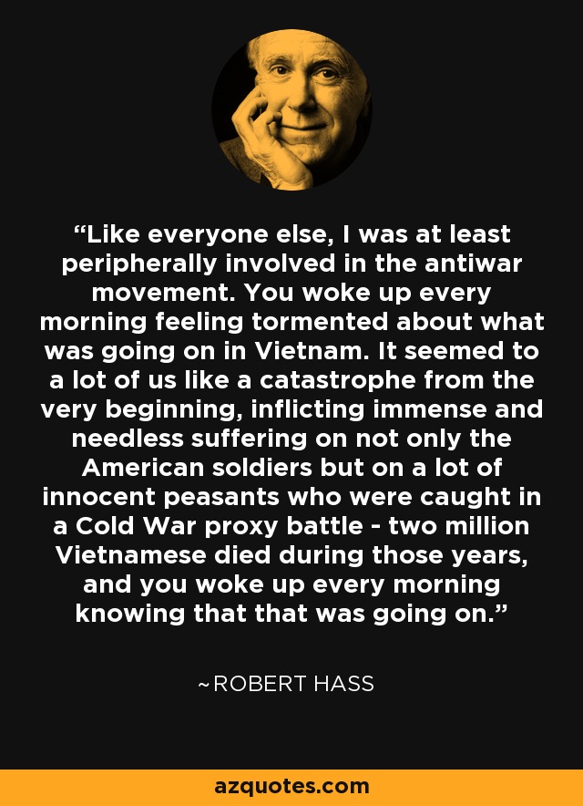Like everyone else, I was at least peripherally involved in the antiwar movement. You woke up every morning feeling tormented about what was going on in Vietnam. It seemed to a lot of us like a catastrophe from the very beginning, inflicting immense and needless suffering on not only the American soldiers but on a lot of innocent peasants who were caught in a Cold War proxy battle - two million Vietnamese died during those years, and you woke up every morning knowing that that was going on. - Robert Hass
