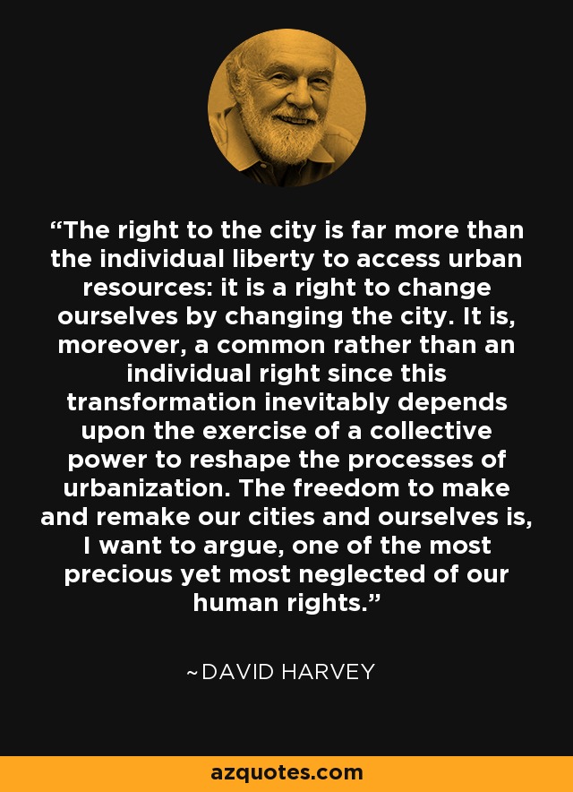 The right to the city is far more than the individual liberty to access urban resources: it is a right to change ourselves by changing the city. It is, moreover, a common rather than an individual right since this transformation inevitably depends upon the exercise of a collective power to reshape the processes of urbanization. The freedom to make and remake our cities and ourselves is, I want to argue, one of the most precious yet most neglected of our human rights. - David Harvey