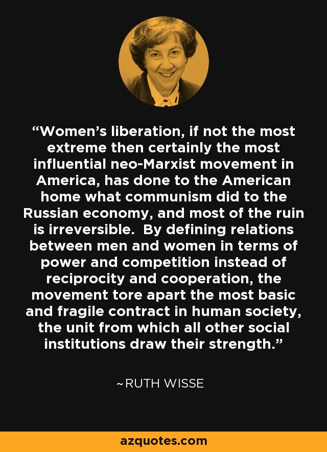 Women's liberation, if not the most extreme then certainly the most influential neo-Marxist movement in America, has done to the American home what communism did to the Russian economy, and most of the ruin is irreversible. By defining relations between men and women in terms of power and competition instead of reciprocity and cooperation, the movement tore apart the most basic and fragile contract in human society, the unit from which all other social institutions draw their strength. - Ruth Wisse