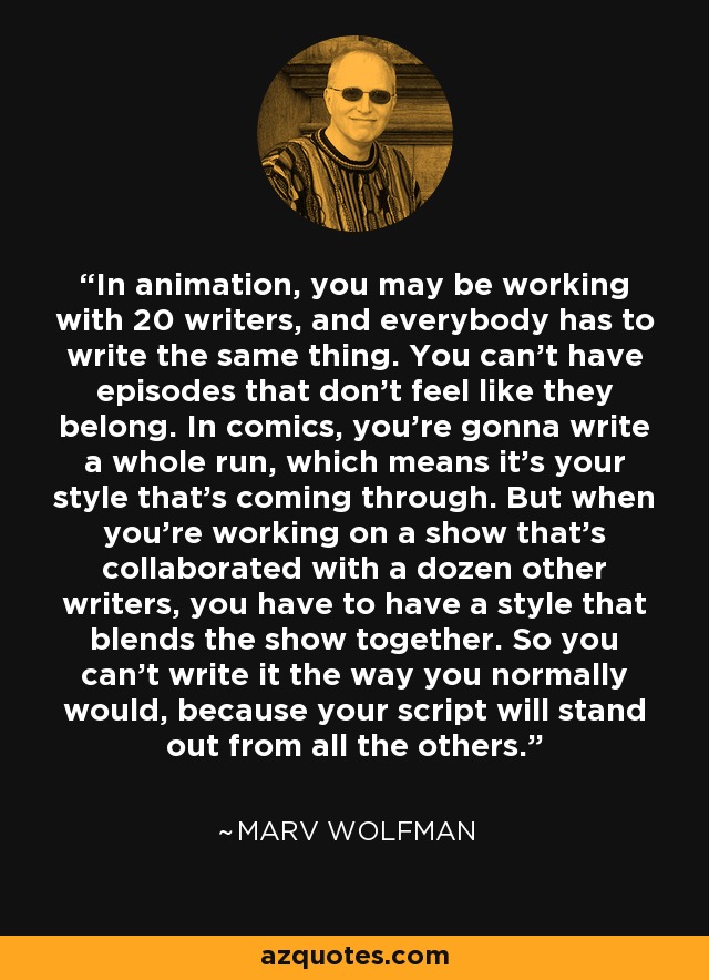In animation, you may be working with 20 writers, and everybody has to write the same thing. You can't have episodes that don't feel like they belong. In comics, you're gonna write a whole run, which means it's your style that's coming through. But when you're working on a show that's collaborated with a dozen other writers, you have to have a style that blends the show together. So you can't write it the way you normally would, because your script will stand out from all the others. - Marv Wolfman