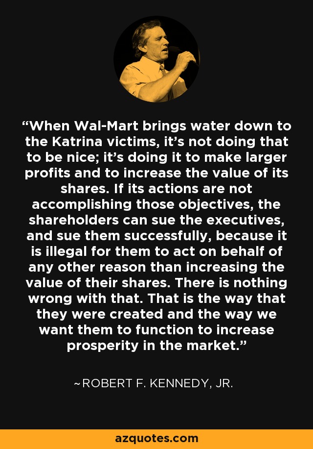 When Wal-Mart brings water down to the Katrina victims, it's not doing that to be nice; it's doing it to make larger profits and to increase the value of its shares. If its actions are not accomplishing those objectives, the shareholders can sue the executives, and sue them successfully, because it is illegal for them to act on behalf of any other reason than increasing the value of their shares. There is nothing wrong with that. That is the way that they were created and the way we want them to function to increase prosperity in the market. - Robert F. Kennedy, Jr.