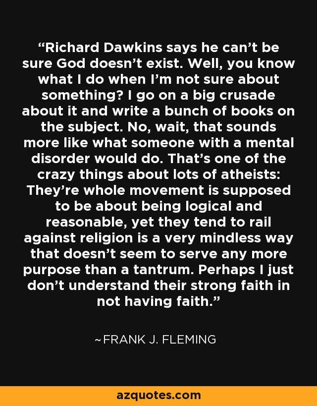 Richard Dawkins says he can't be sure God doesn't exist. Well, you know what I do when I'm not sure about something? I go on a big crusade about it and write a bunch of books on the subject. No, wait, that sounds more like what someone with a mental disorder would do. That's one of the crazy things about lots of atheists: They're whole movement is supposed to be about being logical and reasonable, yet they tend to rail against religion is a very mindless way that doesn't seem to serve any more purpose than a tantrum. Perhaps I just don't understand their strong faith in not having faith. - Frank J. Fleming