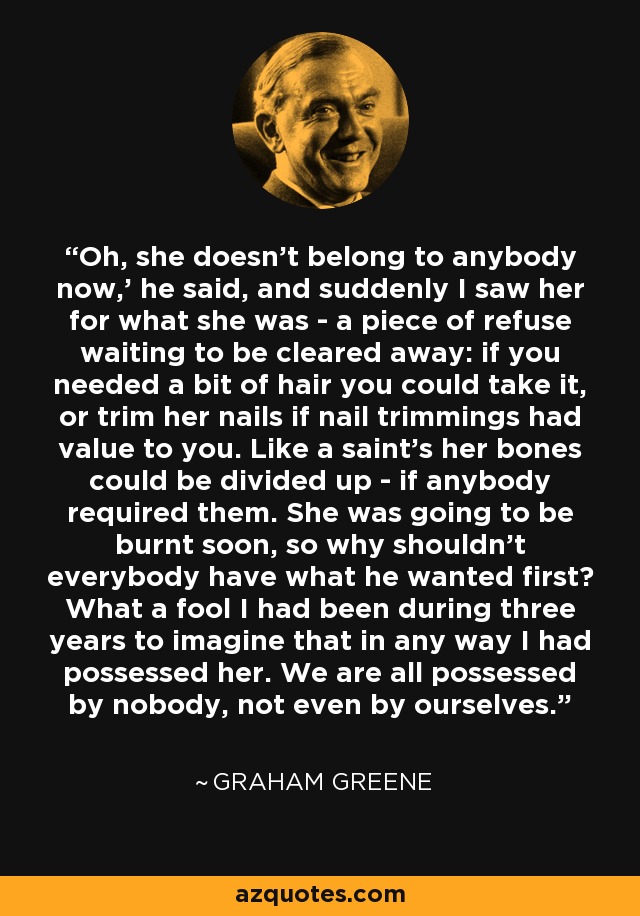 Oh, she doesn't belong to anybody now,' he said, and suddenly I saw her for what she was - a piece of refuse waiting to be cleared away: if you needed a bit of hair you could take it, or trim her nails if nail trimmings had value to you. Like a saint's her bones could be divided up - if anybody required them. She was going to be burnt soon, so why shouldn't everybody have what he wanted first? What a fool I had been during three years to imagine that in any way I had possessed her. We are all possessed by nobody, not even by ourselves. - Graham Greene