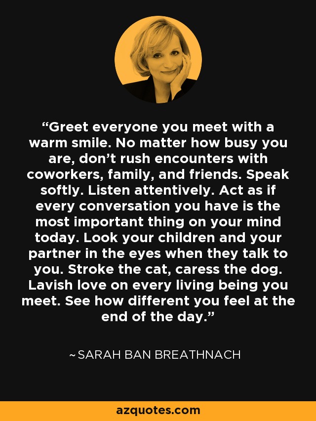 Greet everyone you meet with a warm smile. No matter how busy you are, don't rush encounters with coworkers, family, and friends. Speak softly. Listen attentively. Act as if every conversation you have is the most important thing on your mind today. Look your children and your partner in the eyes when they talk to you. Stroke the cat, caress the dog. Lavish love on every living being you meet. See how different you feel at the end of the day. - Sarah Ban Breathnach