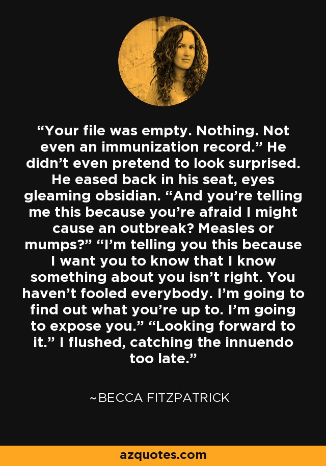 Your file was empty. Nothing. Not even an immunization record.” He didn’t even pretend to look surprised. He eased back in his seat, eyes gleaming obsidian. “And you’re telling me this because you’re afraid I might cause an outbreak? Measles or mumps?” “I’m telling you this because I want you to know that I know something about you isn’t right. You haven’t fooled everybody. I’m going to find out what you’re up to. I’m going to expose you.” “Looking forward to it.” I flushed, catching the innuendo too late. - Becca Fitzpatrick