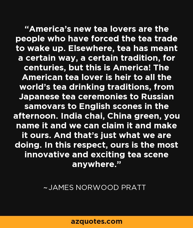 America's new tea lovers are the people who have forced the tea trade to wake up. Elsewhere, tea has meant a certain way, a certain tradition, for centuries, but this is America! The American tea lover is heir to all the world's tea drinking traditions, from Japanese tea ceremonies to Russian samovars to English scones in the afternoon. India chai, China green, you name it and we can claim it and make it ours. And that's just what we are doing. In this respect, ours is the most innovative and exciting tea scene anywhere. - James Norwood Pratt