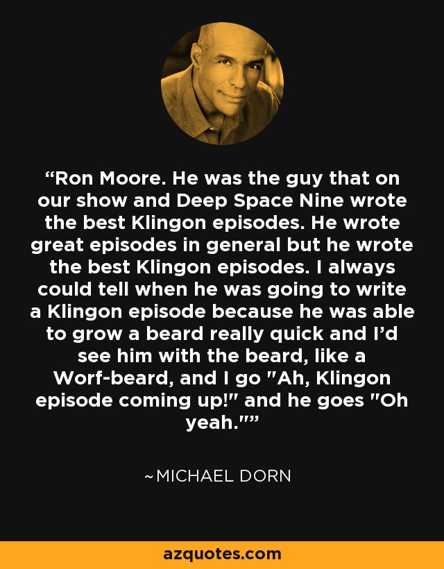 Ron Moore. He was the guy that on our show and Deep Space Nine wrote the best Klingon episodes. He wrote great episodes in general but he wrote the best Klingon episodes. I always could tell when he was going to write a Klingon episode because he was able to grow a beard really quick and I’d see him with the beard, like a Worf-beard, and I go 